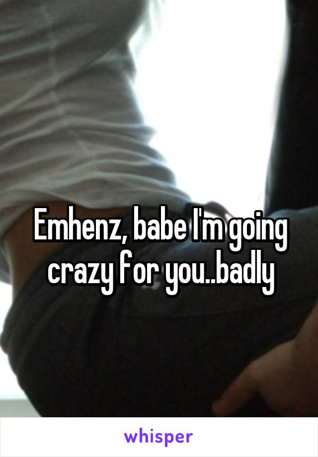 
Emhenz, babe I'm going crazy for you..badly