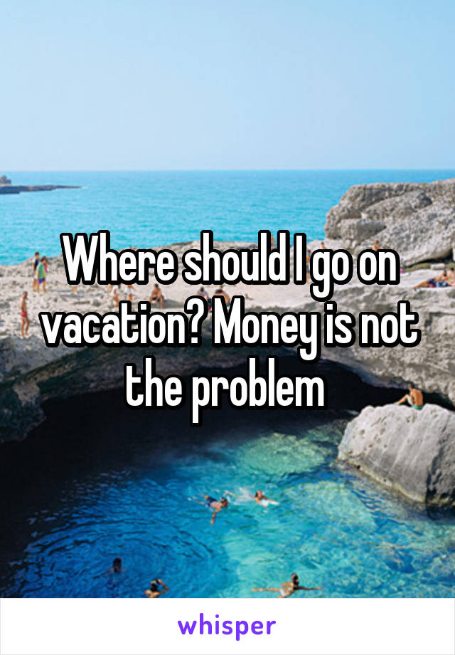 Where should I go on vacation? Money is not the problem 