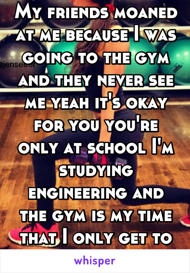 My friends moaned at me because I was going to the gym and they never see me yeah it's okay for you you're only at school I'm studying engineering and the gym is my time that I only get to myself 