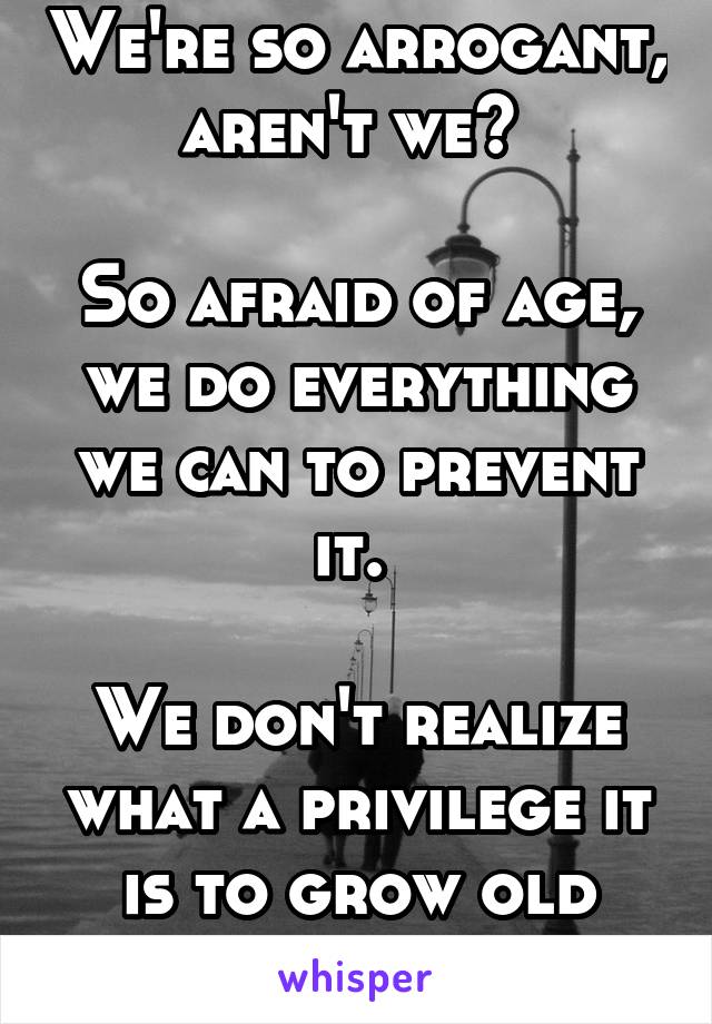 We're so arrogant, aren't we? 

So afraid of age, we do everything we can to prevent it. 

We don't realize what a privilege it is to grow old with someone. 