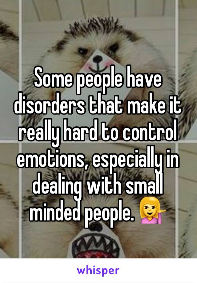 Some people have disorders that make it really hard to control emotions, especially in dealing with small minded people. 💁