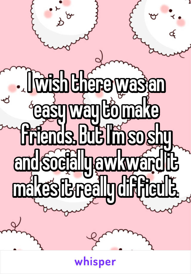 I wish there was an easy way to make friends. But I'm so shy and socially awkward it makes it really difficult.