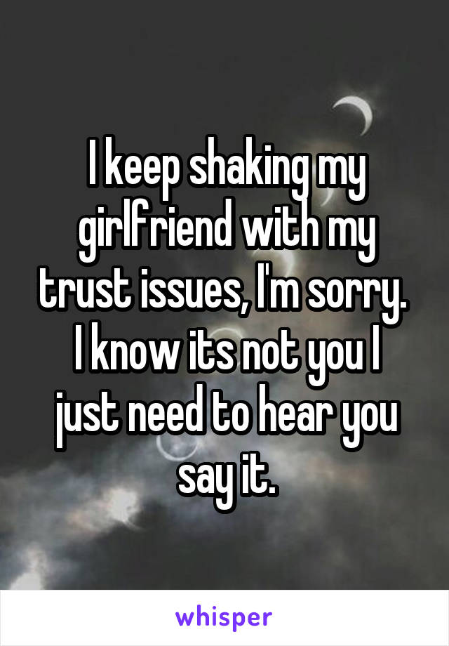 I keep shaking my girlfriend with my trust issues, I'm sorry. 
I know its not you I just need to hear you say it.