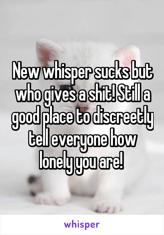 New whisper sucks but who gives a shit! Still a good place to discreetly tell everyone how lonely you are! 