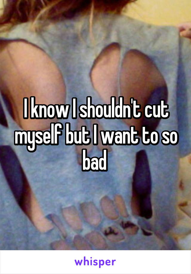 I know I shouldn't cut myself but I want to so bad 