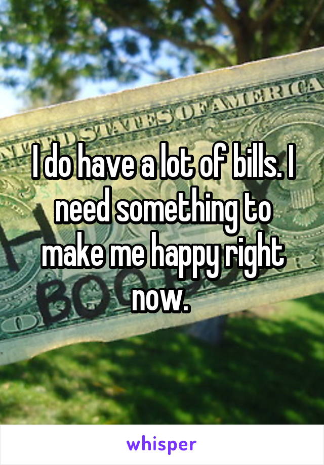 I do have a lot of bills. I need something to make me happy right now. 