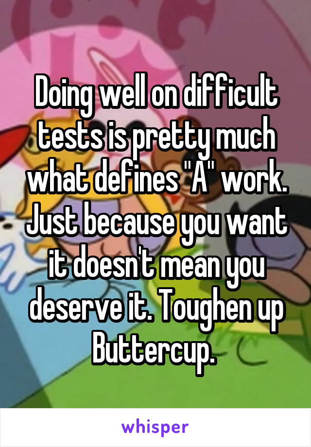 Doing well on difficult tests is pretty much what defines "A" work. Just because you want it doesn't mean you deserve it. Toughen up Buttercup. 