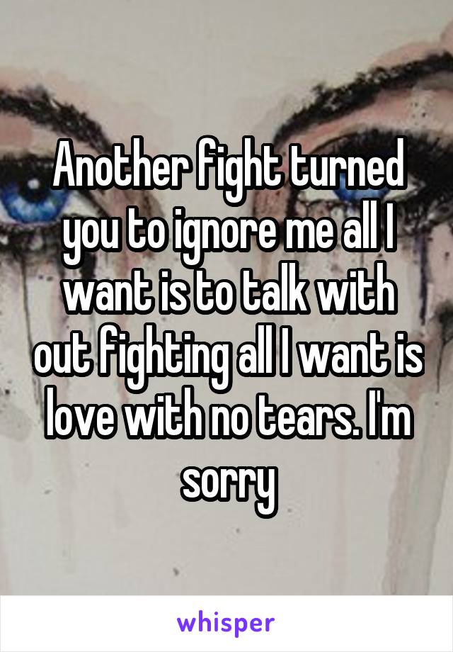 Another fight turned you to ignore me all I want is to talk with out fighting all I want is love with no tears. I'm sorry