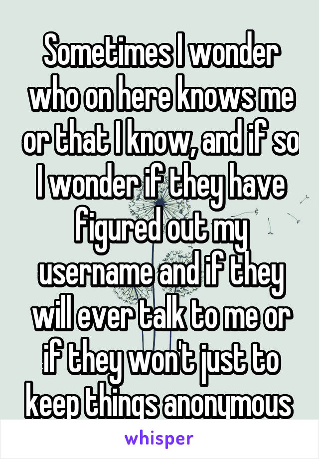 Sometimes I wonder who on here knows me or that I know, and if so I wonder if they have figured out my username and if they will ever talk to me or if they won't just to keep things anonymous 