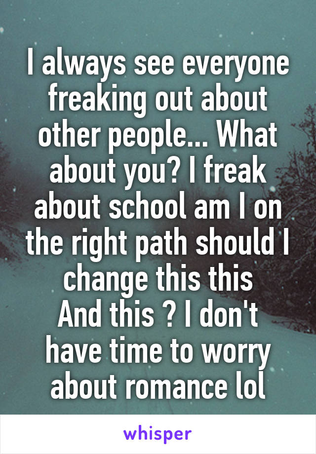 I always see everyone freaking out about other people... What about you? I freak about school am I on the right path should I change this this
And this ? I don't have time to worry about romance lol