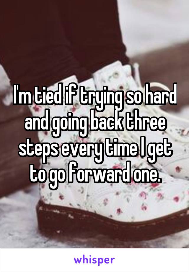 I'm tied if trying so hard and going back three steps every time I get to go forward one.