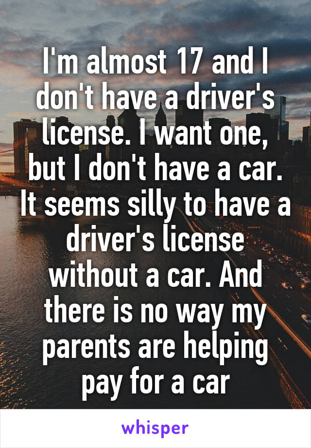 I'm almost 17 and I don't have a driver's license. I want one, but I don't have a car. It seems silly to have a driver's license without a car. And there is no way my parents are helping pay for a car