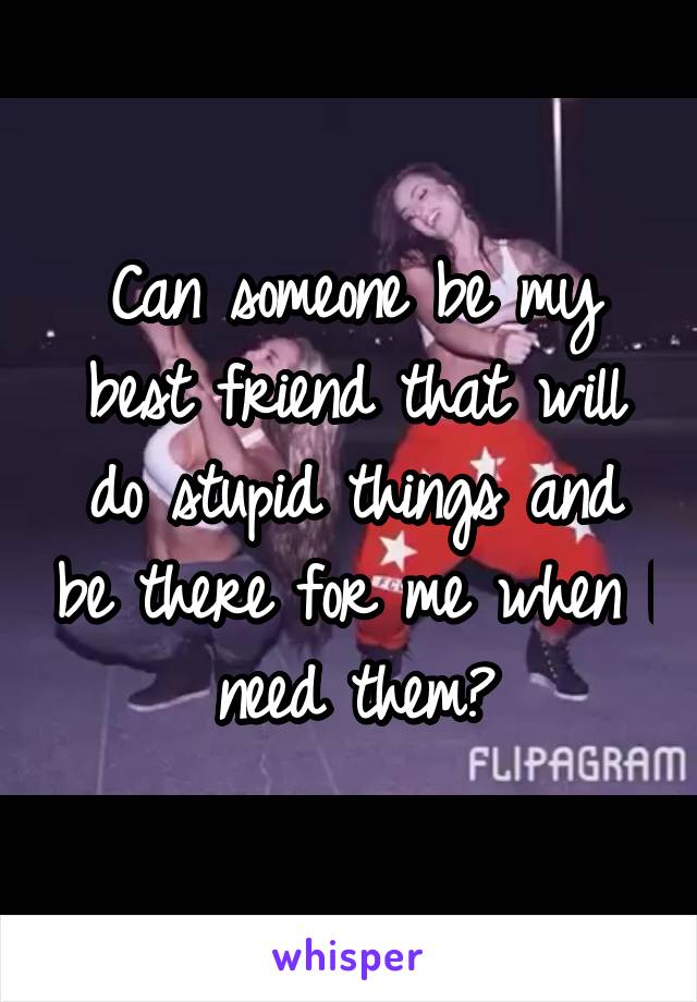 Can someone be my best friend that will do stupid things and be there for me when I need them?