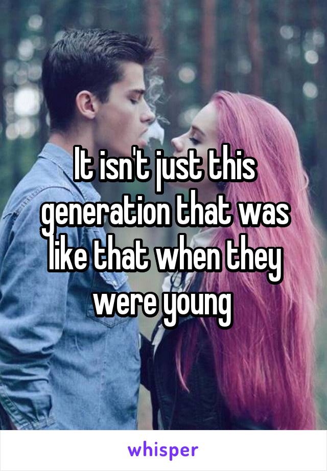 It isn't just this generation that was like that when they were young 