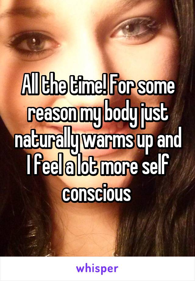 All the time! For some reason my body just naturally warms up and I feel a lot more self conscious 