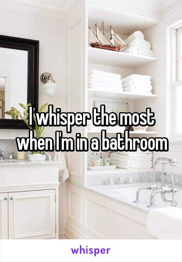 I whisper the most when I'm in a bathroom