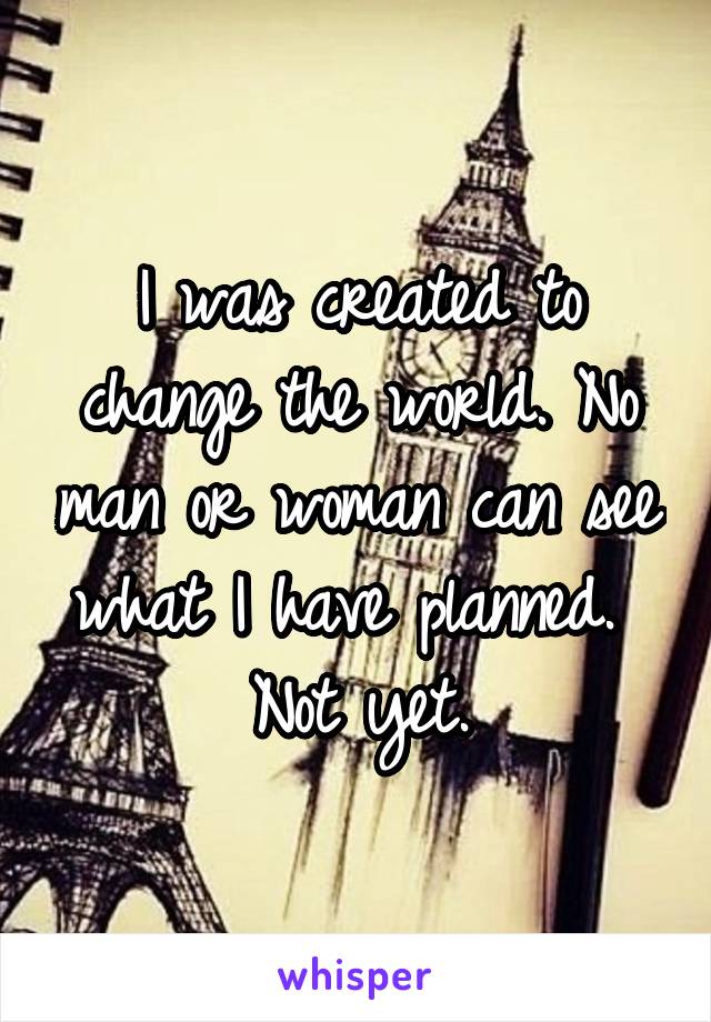 I was created to change the world. No man or woman can see what I have planned.  Not yet.