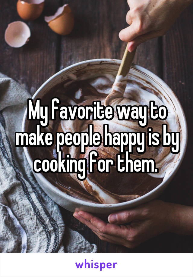 My favorite way to make people happy is by cooking for them. 