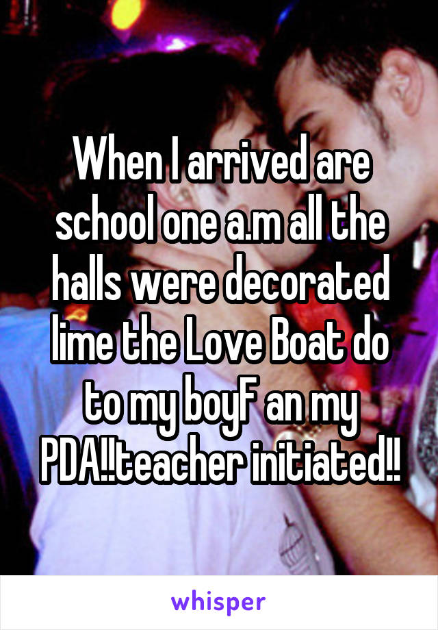 When I arrived are school one a.m all the halls were decorated lime the Love Boat do to my boyF an my PDA!!teacher initiated!!