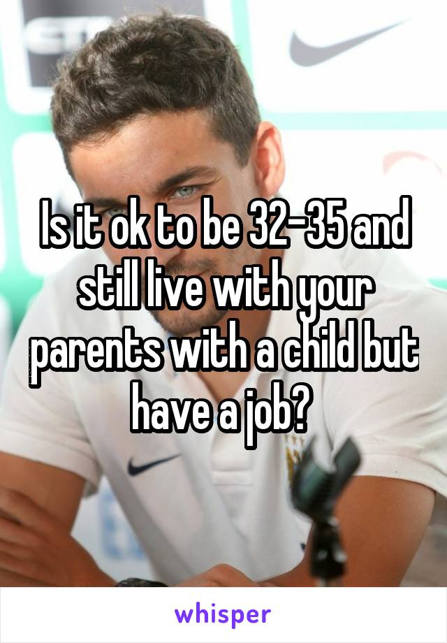 Is it ok to be 32-35 and still live with your parents with a child but have a job? 