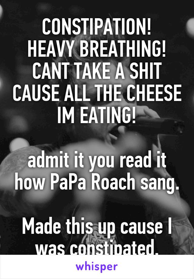 CONSTIPATION!
HEAVY BREATHING!
CANT TAKE A SHIT CAUSE ALL THE CHEESE IM EATING!

admit it you read it how PaPa Roach sang. 
Made this up cause I was constipated.