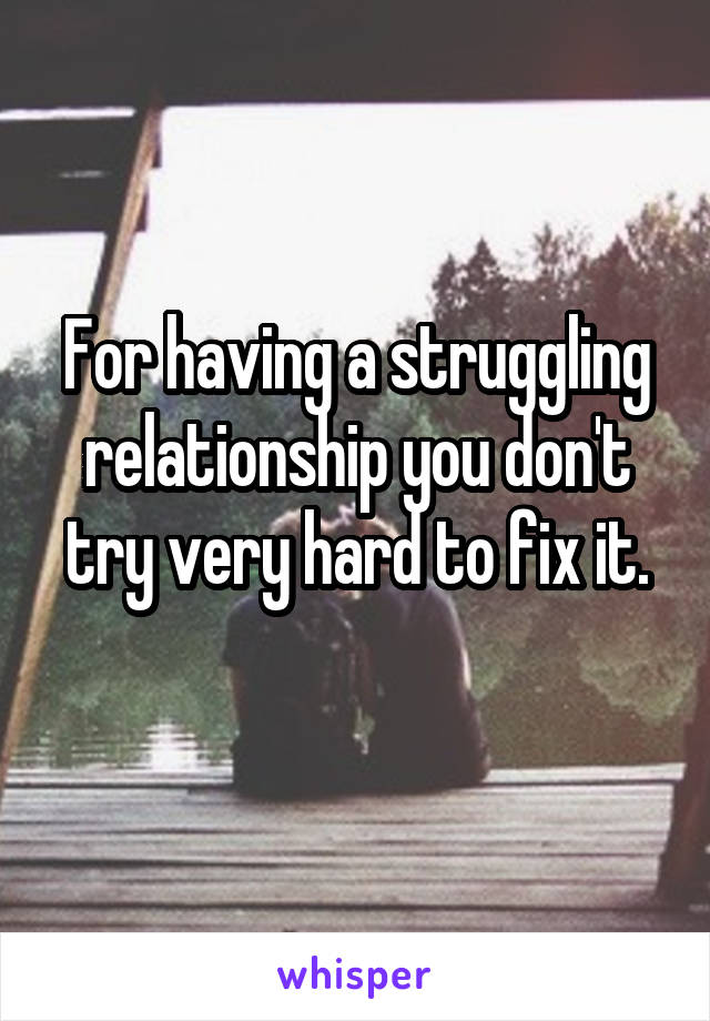 For having a struggling relationship you don't try very hard to fix it.
