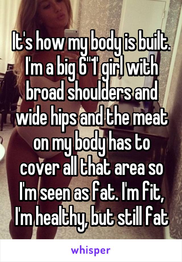 It's how my body is built. I'm a big 6"1' girl with broad shoulders and wide hips and the meat on my body has to cover all that area so I'm seen as fat. I'm fit, I'm healthy, but still fat