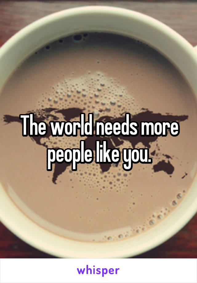 The world needs more people like you.