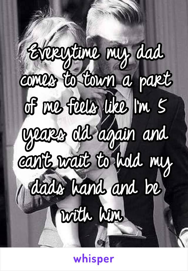 Everytime my dad comes to town a part of me feels like I'm 5 years old again and can't wait to hold my dads hand and be with him 