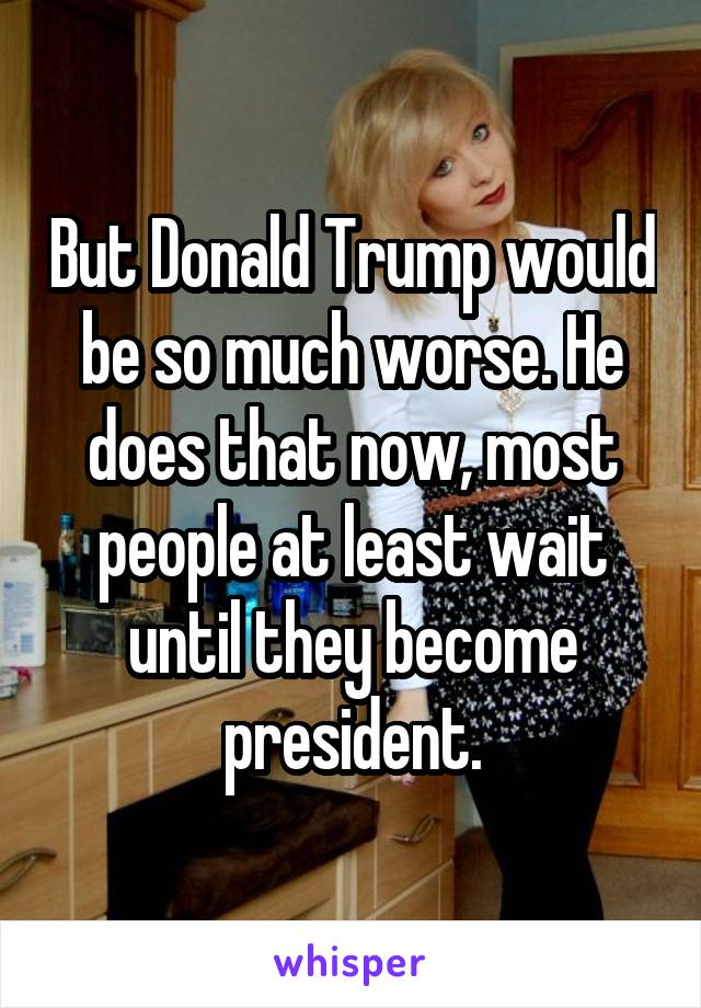 But Donald Trump would be so much worse. He does that now, most people at least wait until they become president.