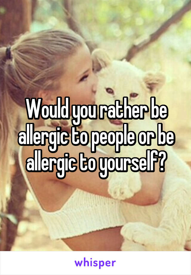 Would you rather be allergic to people or be allergic to yourself?