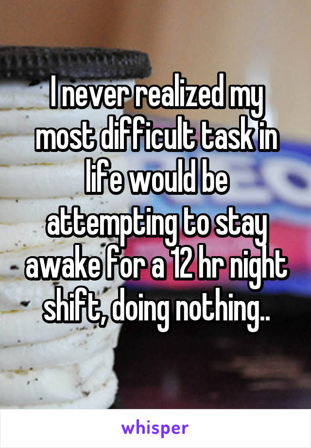 I never realized my most difficult task in life would be attempting to stay awake for a 12 hr night shift, doing nothing..
