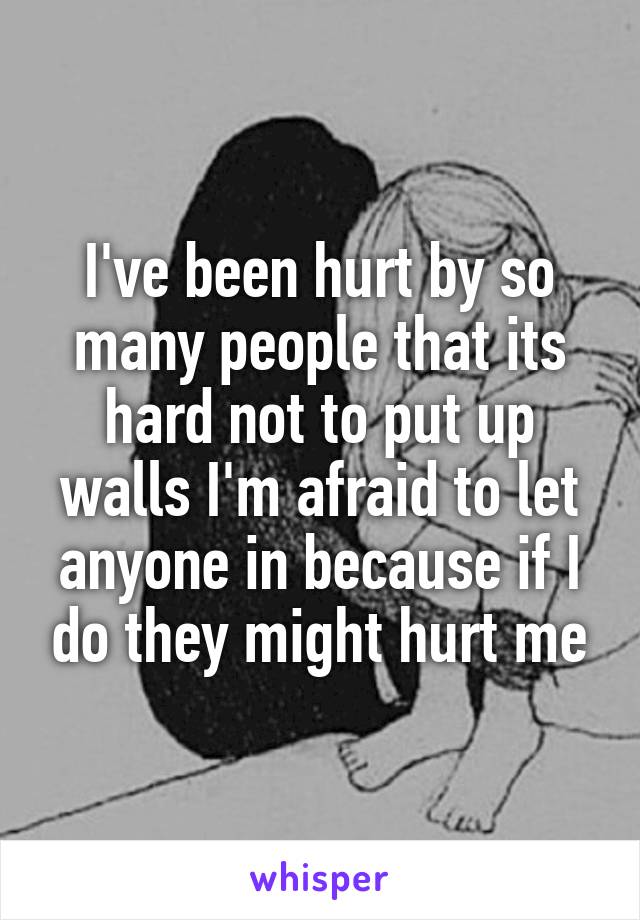 I've been hurt by so many people that its hard not to put up walls I'm afraid to let anyone in because if I do they might hurt me