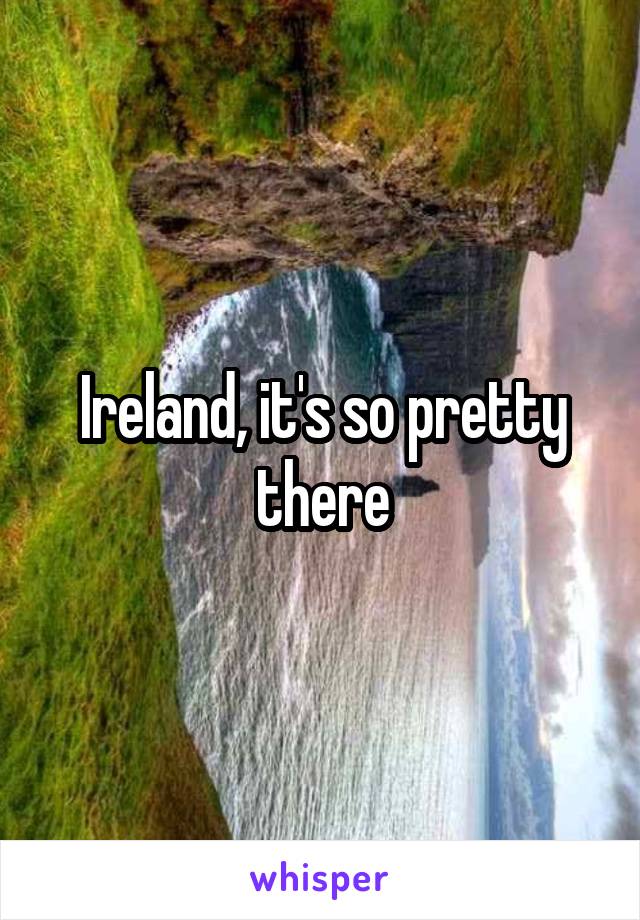 Ireland, it's so pretty there