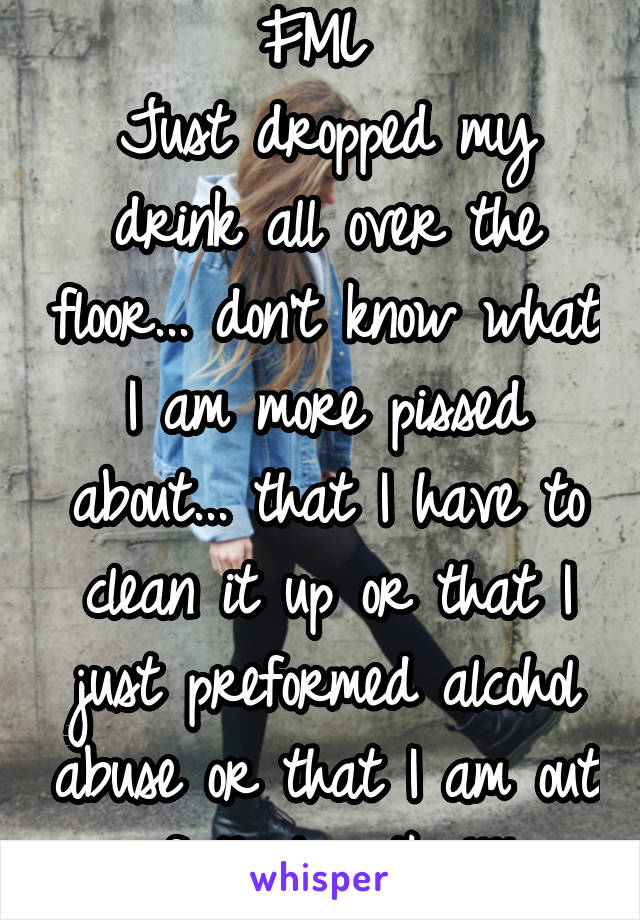 FML 
Just dropped my drink all over the floor... don't know what I am more pissed about... that I have to clean it up or that I just preformed alcohol abuse or that I am out of that vodka!!!!