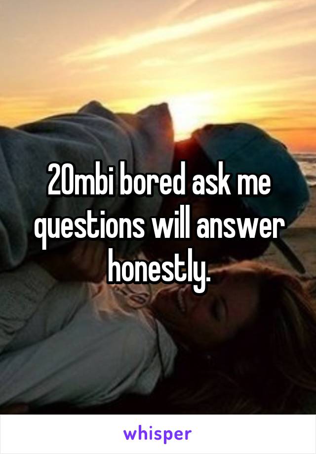 20mbi bored ask me questions will answer honestly.