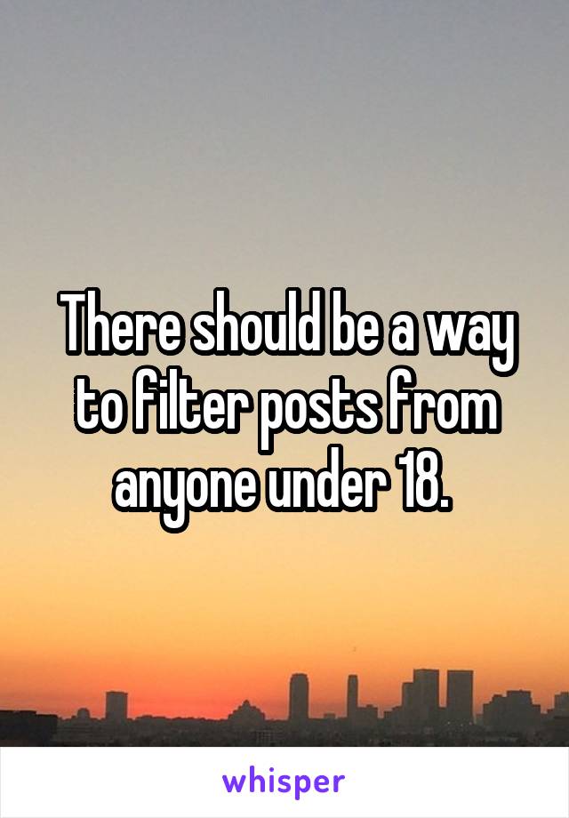 There should be a way to filter posts from anyone under 18. 