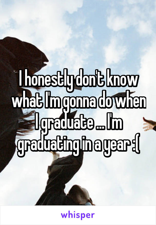 I honestly don't know what I'm gonna do when I graduate ... I'm graduating in a year :(