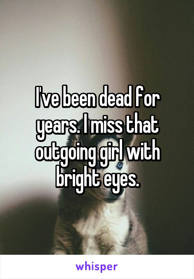 I've been dead for years. I miss that outgoing girl with bright eyes.