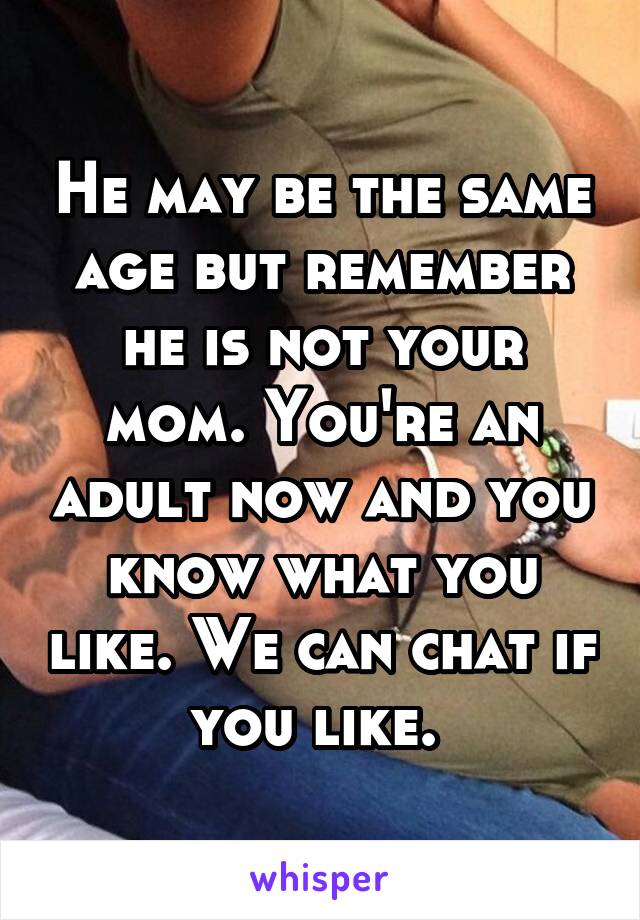 He may be the same age but remember he is not your mom. You're an adult now and you know what you like. We can chat if you like. 