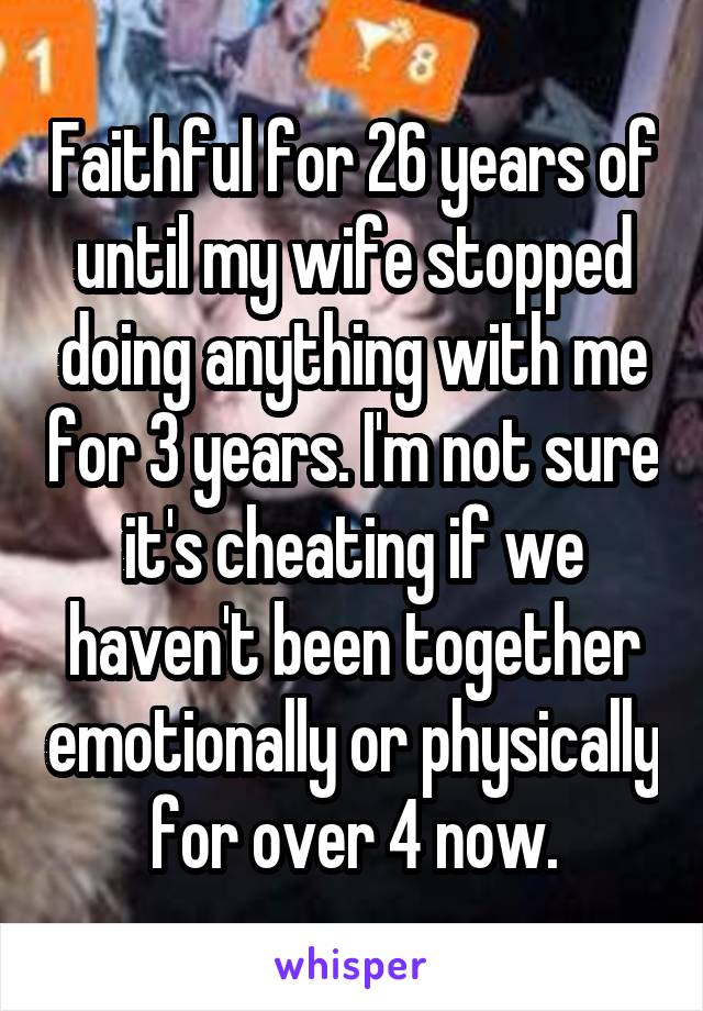 Faithful for 26 years of until my wife stopped doing anything with me for 3 years. I'm not sure it's cheating if we haven't been together emotionally or physically for over 4 now.