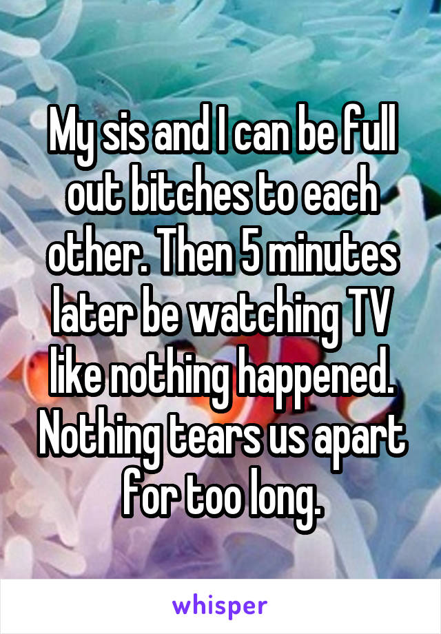 My sis and I can be full out bitches to each other. Then 5 minutes later be watching TV like nothing happened. Nothing tears us apart for too long.