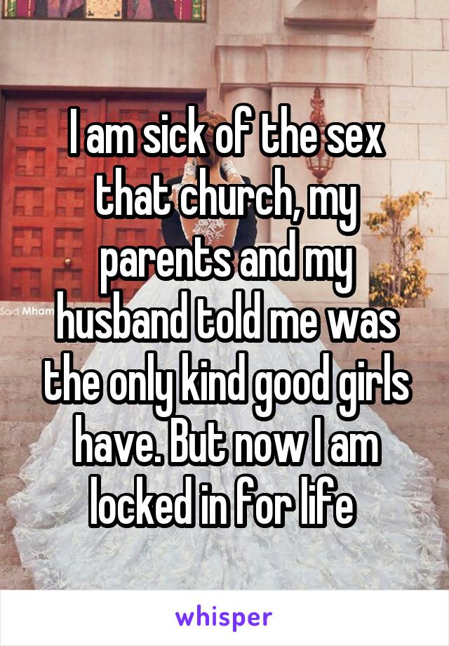 I am sick of the sex that church, my parents and my husband told me was the only kind good girls have. But now I am locked in for life 