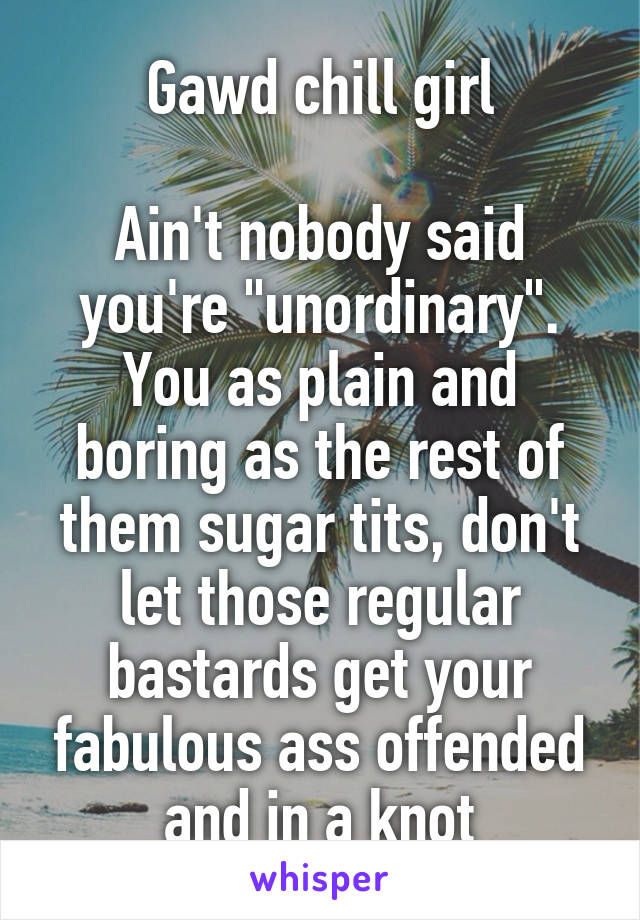 Gawd chill girl

Ain't nobody said you're "unordinary". You as plain and boring as the rest of them sugar tits, don't let those regular bastards get your fabulous ass offended and in a knot