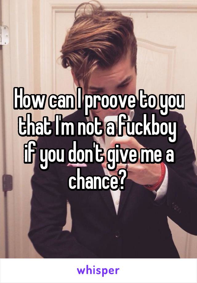 How can I proove to you that I'm not a fuckboy  if you don't give me a chance? 