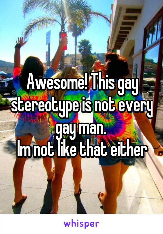 Awesome! This gay stereotype is not every gay man. 
Im not like that either