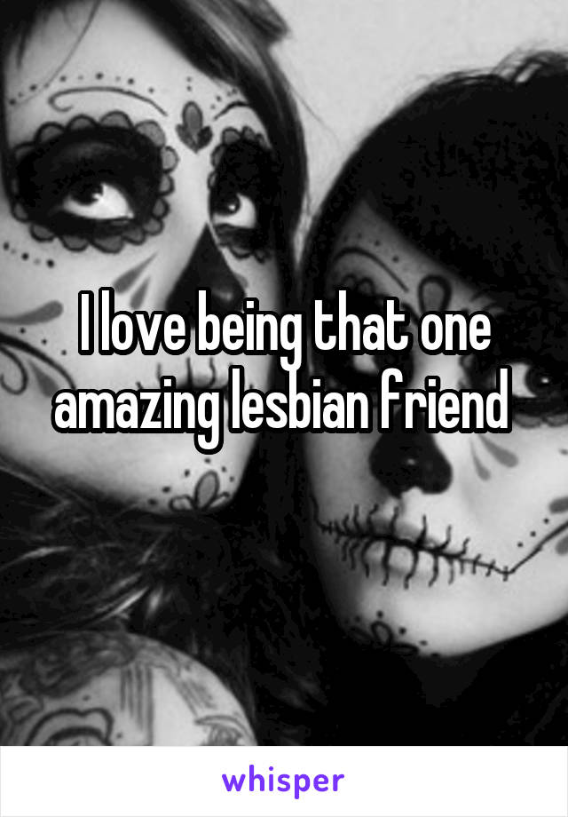 I love being that one amazing lesbian friend 
