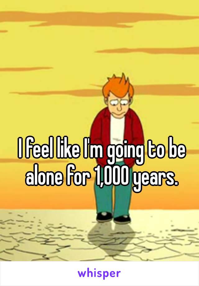 I feel like I'm going to be alone for 1,000 years. 