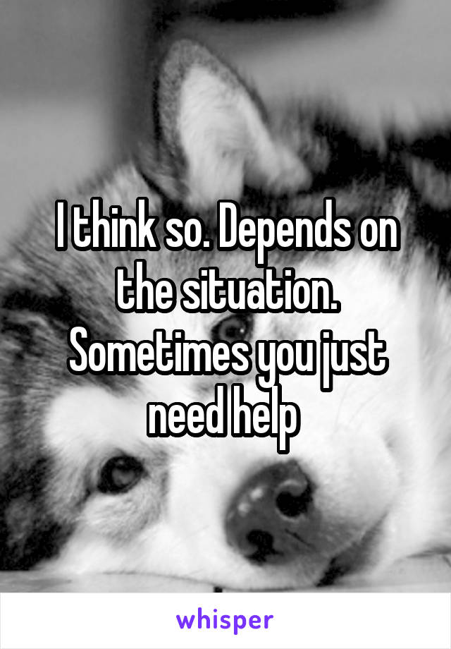 I think so. Depends on the situation. Sometimes you just need help 