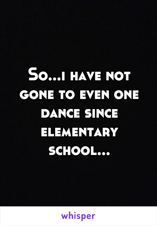 So...i have not gone to even one dance since elementary school...